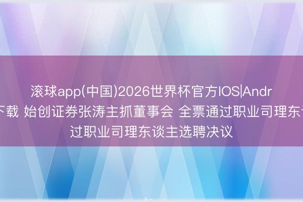 滚球app(中国)2026世界杯官方IOS|Android手机app下载 始创证券张涛主抓董事会 全票通过职业司理东谈主选聘决议