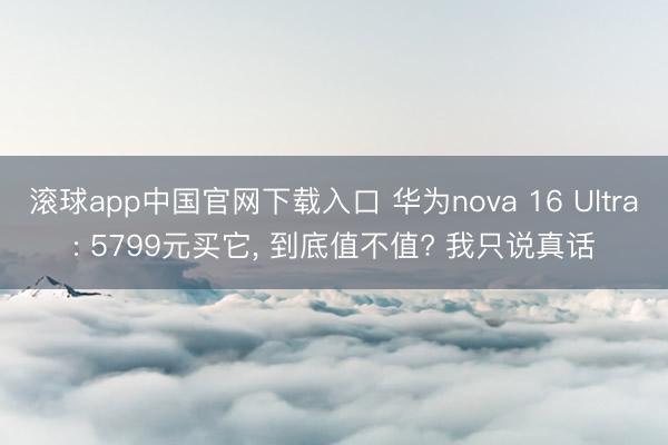 滚球app中国官网下载入口 华为nova 16 Ultra: 5799元买它， 到底值不值? 我只说真话