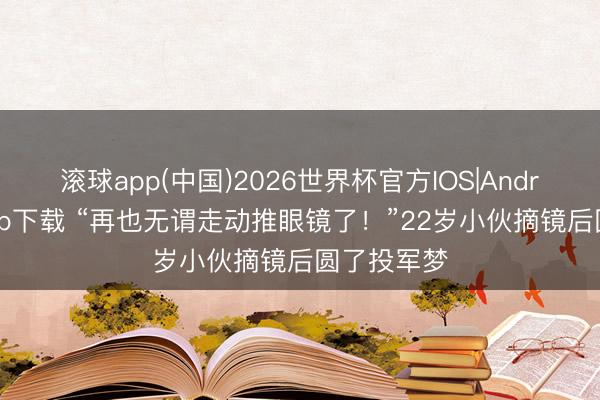 滚球app(中国)2026世界杯官方IOS|Android手机app下载 “再也无谓走动推眼镜了！”22岁小伙摘镜后圆了投军梦