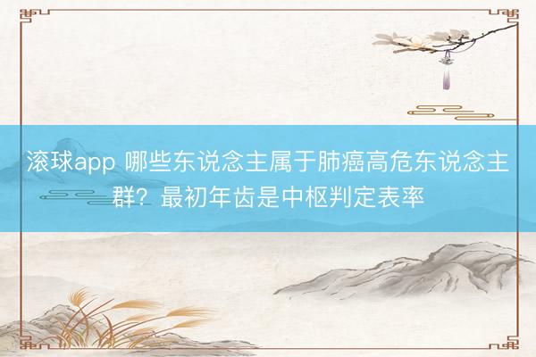 滚球app 哪些东说念主属于肺癌高危东说念主群？最初年齿是中枢判定表率
