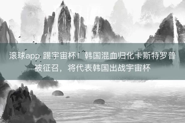 滚球app 踢宇宙杯！韩国混血归化卡斯特罗普被征召，将代表韩国出战宇宙杯
