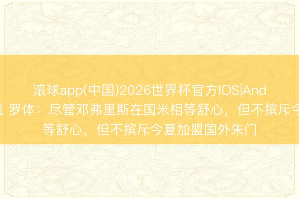 滚球app(中国)2026世界杯官方IOS|Android手机app下载 罗体：尽管邓弗里斯在国米相等舒心，但不摈斥今夏加盟国外朱门