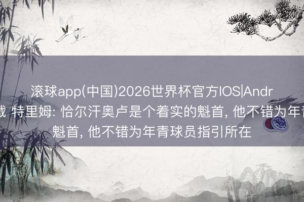 滚球app(中国)2026世界杯官方IOS|Android手机app下载 特里姆: 恰尔汗奥卢是个着实的魁首， 他不错为年青球员指引所在