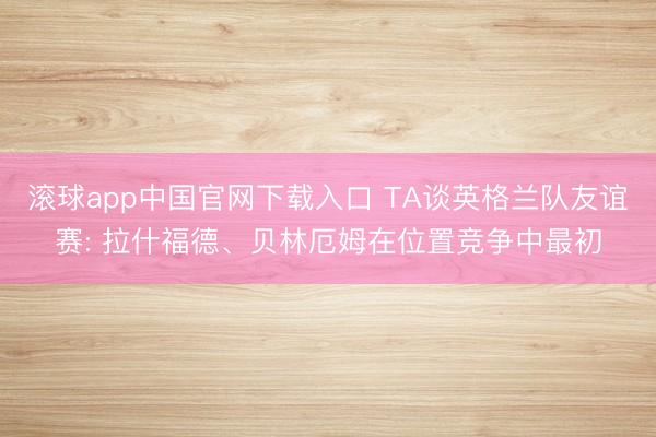 滚球app中国官网下载入口 TA谈英格兰队友谊赛: 拉什福德、贝林厄姆在位置竞争中最初