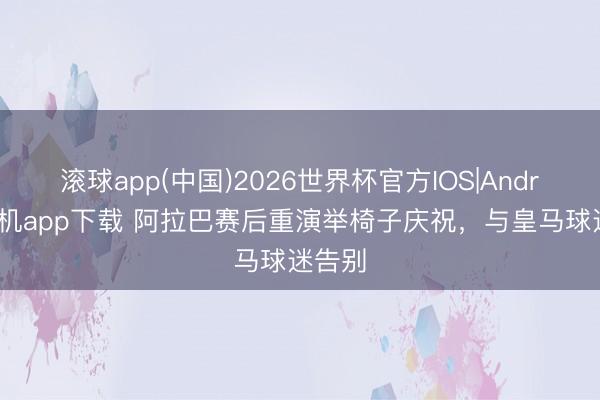滚球app(中国)2026世界杯官方IOS|Android手机app下载 阿拉巴赛后重演举椅子庆祝，与皇马球迷告别