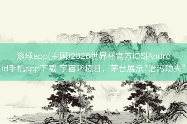 滚球app(中国)2026世界杯官方IOS|Android手机app下载 宇宙环境日，茅台展示“治污功夫”