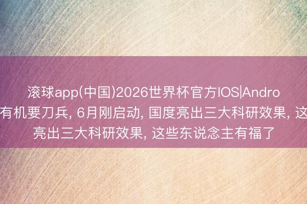 滚球app(中国)2026世界杯官方IOS|Android手机app下载 还有机要刀兵， 6月刚启动， 国度亮出三大科研效果， 这些东说念主有福了