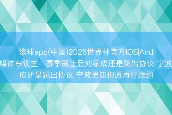 滚球app(中国)2026世界杯官方IOS|Android手机app下载 媒体东谈主：赛季截止后刘家成还是跳出协议 宁波男篮但愿再行续约