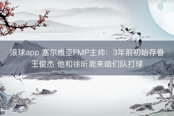 滚球app 塞尔维亚FMP主帅：3年前初始存眷王俊杰 他和徐昕能来咱们队打球