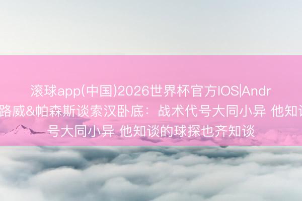 滚球app(中国)2026世界杯官方IOS|Android手机app下载 路威&帕森斯谈索汉卧底:战术代号大同小异 他知谈的球探也齐知谈