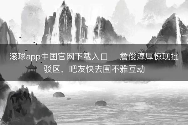 滚球app中国官网下载入口 ⚽詹俊淳厚惊现批驳区，吧友快去围不雅互动