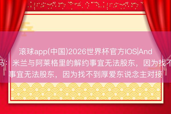 滚球app(中国)2026世界杯官方IOS|Android手机app下载 迪马：米兰与阿莱格里的解约事宜无法股东，因为找不到厚爱东说念主对接