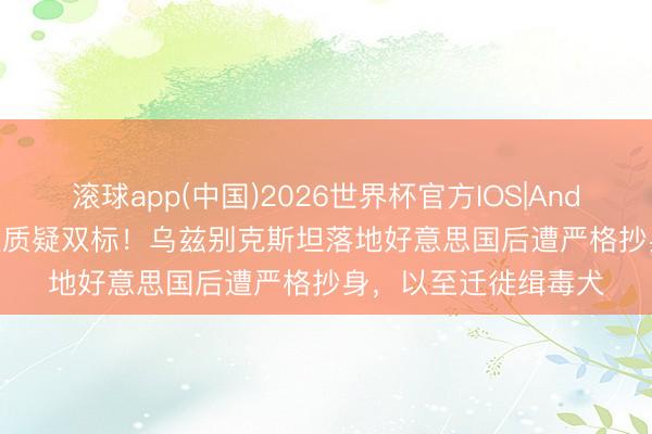 滚球app(中国)2026世界杯官方IOS|Android手机app下载 被质疑双标！乌兹别克斯坦落地好意思国后遭严格抄身，以至迁徙缉毒犬