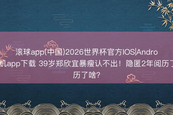 滚球app(中国)2026世界杯官方IOS|Android手机app下载 39岁郑欣宜暴瘦认不出！隐匿2年阅历了啥？