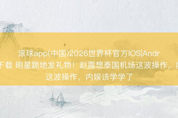 滚球app(中国)2026世界杯官方IOS|Android手机app下载 明星跪地发礼物!赵露想泰国机场这波操作,内娱该学学了