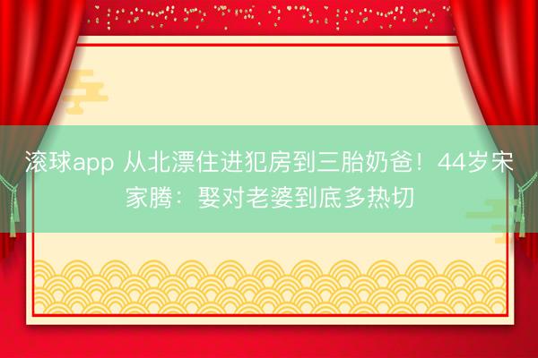 滚球app 从北漂住进犯房到三胎奶爸！44岁宋家腾：娶对老婆到底多热切
