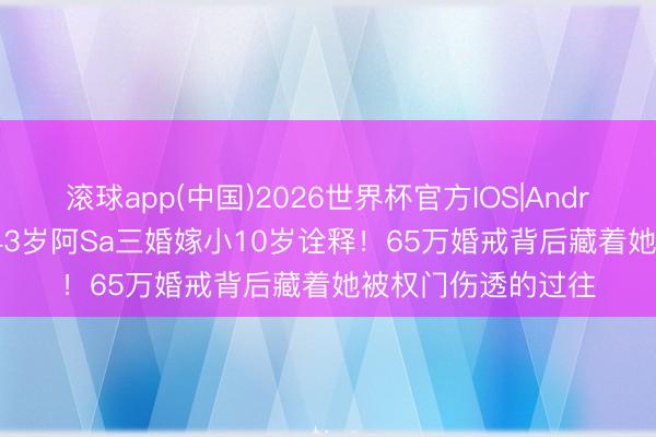 滚球app(中国)2026世界杯官方IOS|Android手机app下载 43岁阿Sa三婚嫁小10岁诠释！65万婚戒背后藏着她被权门伤透的过往
