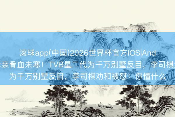 滚球app(中国)2026世界杯官方IOS|Android手机app下载 母亲骨血未寒！TVB星二代为千万别墅反目，李司棋劝和被怼：你懂什么