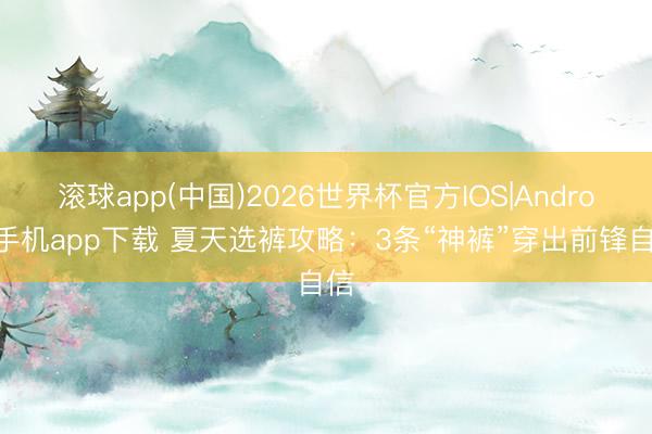 滚球app(中国)2026世界杯官方IOS|Android手机app下载 夏天选裤攻略：3条“神裤”穿出前锋自信