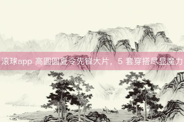 滚球app 高圆圆夏令先锋大片，5 套穿搭尽显魔力