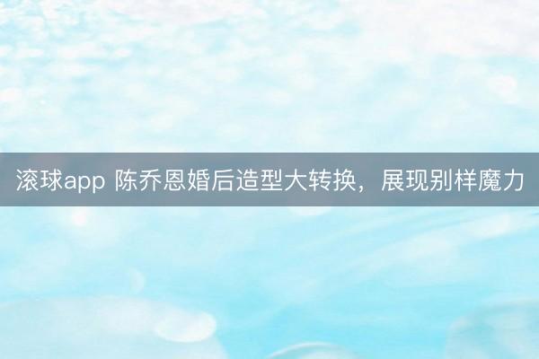 滚球app 陈乔恩婚后造型大转换,展现别样魔力