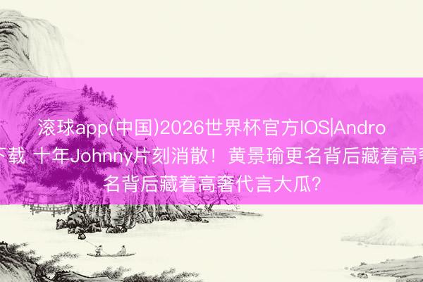 滚球app(中国)2026世界杯官方IOS|Android手机app下载 十年Johnny片刻消散！黄景瑜更名背后藏着高奢代言大瓜？