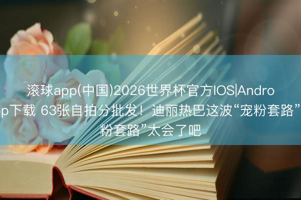滚球app(中国)2026世界杯官方IOS|Android手机app下载 63张自拍分批发！迪丽热巴这波“宠粉套路”太会了吧