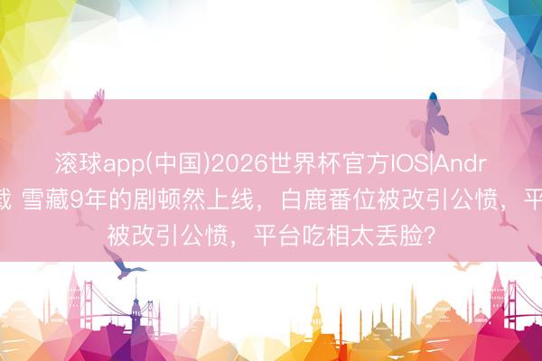 滚球app(中国)2026世界杯官方IOS|Android手机app下载 雪藏9年的剧顿然上线，白鹿番位被改引公愤，平台吃相太丢脸？