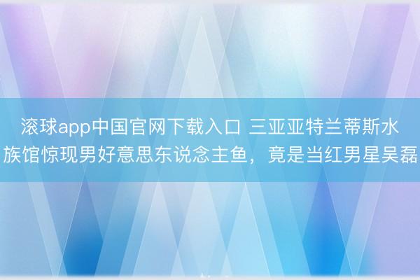 滚球app中国官网下载入口 三亚亚特兰蒂斯水族馆惊现男好意思东说念主鱼，竟是当红男星吴磊