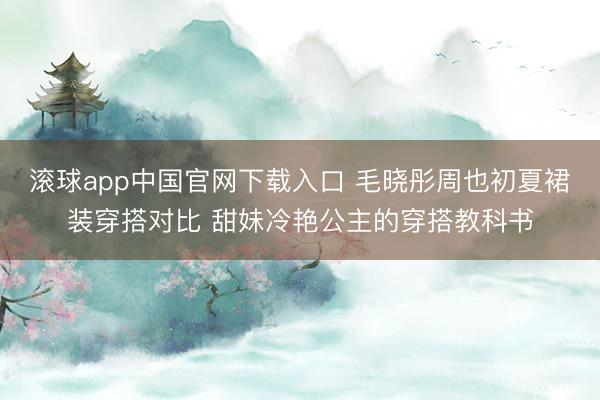 滚球app中国官网下载入口 毛晓彤周也初夏裙装穿搭对比 甜妹冷艳公主的穿搭教科书