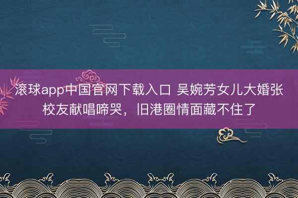滚球app中国官网下载入口 吴婉芳女儿大婚张校友献唱啼哭，旧港圈情面藏不住了