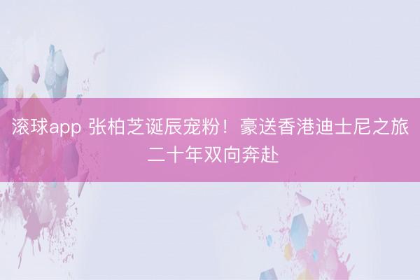 滚球app 张柏芝诞辰宠粉！豪送香港迪士尼之旅 二十年双向奔赴