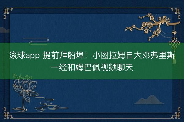 滚球app 提前拜船埠！小图拉姆自大邓弗里斯一经和姆巴佩视频聊天