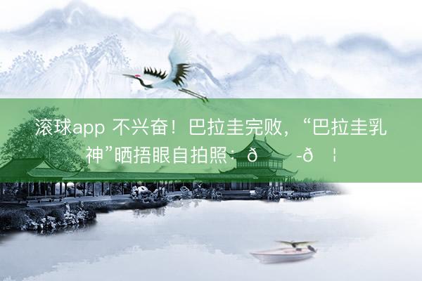 滚球app 不兴奋！巴拉圭完败，“巴拉圭乳神”晒捂眼自拍照：😭🦁