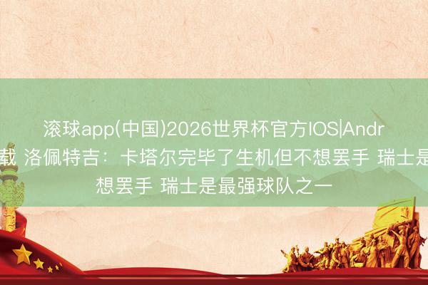 滚球app(中国)2026世界杯官方IOS|Android手机app下载 洛佩特吉：卡塔尔完毕了生机但不想罢手 瑞士是最强球队之一
