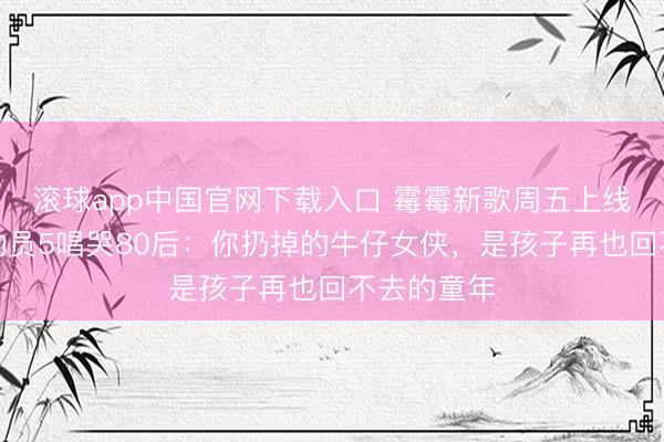 滚球app中国官网下载入口 霉霉新歌周五上线！玩物总动员5唱哭80后：你扔掉的牛仔女侠，是孩子再也回不去的童年