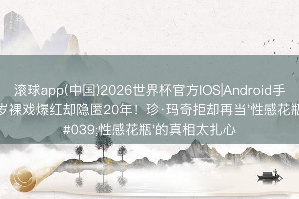 滚球app(中国)2026世界杯官方IOS|Android手机app下载 17岁裸戏爆红却隐匿20年！珍·玛奇拒却再当'性感花瓶'的真相太扎心