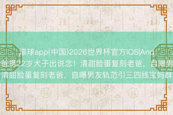 滚球app(中国)2026世界杯官方IOS|Android手机app下载 61岁星爸携22岁犬子出说念！清甜脸蛋复刻老爸，自曝男友轨范引三四线宝妈群刷屏