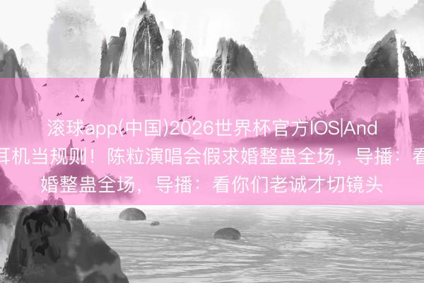 滚球app(中国)2026世界杯官方IOS|Android手机app下载 耳机当规则!陈粒演唱会假求婚整蛊全场,导播:看你们老诚才切镜头