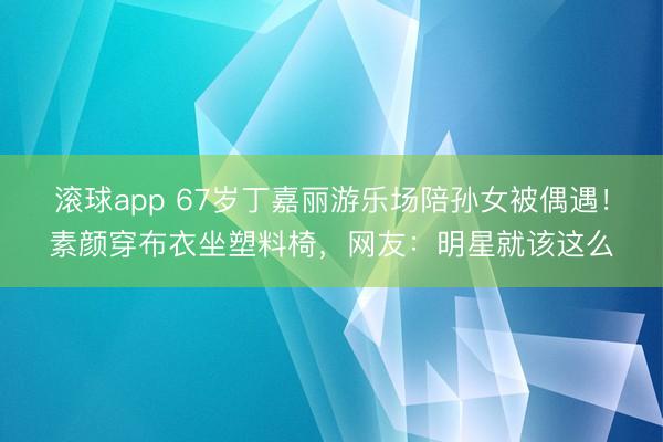 滚球app 67岁丁嘉丽游乐场陪孙女被偶遇！素颜穿布衣坐塑料椅，网友：明星就该这么