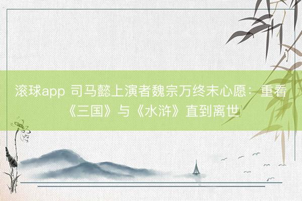滚球app 司马懿上演者魏宗万终末心愿：重看《三国》与《水浒》直到离世