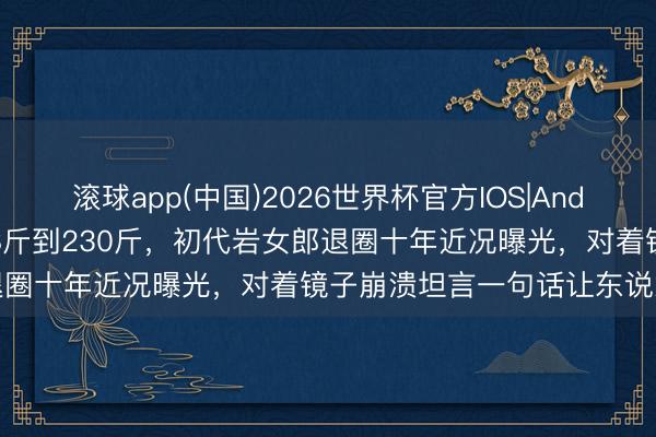 滚球app(中国)2026世界杯官方IOS|Android手机app下载 从108斤到230斤，初代岩女郎退圈十年近况曝光，对着镜子崩溃坦言一句话让东说念主破防