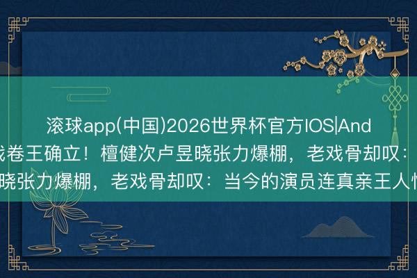滚球app(中国)2026世界杯官方IOS|Android手机app下载 内娱吻戏卷王确立！檀健次卢昱晓张力爆棚，老戏骨却叹：当今的演员连真亲王人怕？