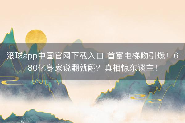 滚球app中国官网下载入口 首富电梯吻引爆!680亿身家说翻就翻?真相惊东谈主!