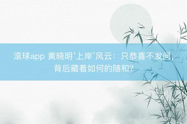 滚球app 黄晓明‘上岸’风云：只恭喜不发问，背后藏着如何的随和？