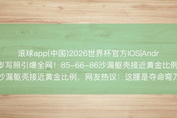 滚球app(中国)2026世界杯官方IOS|Android手机app下载 程潇27岁写照引爆全网！85-66-86沙漏躯壳接近黄金比例，网友热议：这腰是夺命弯刀太绝了