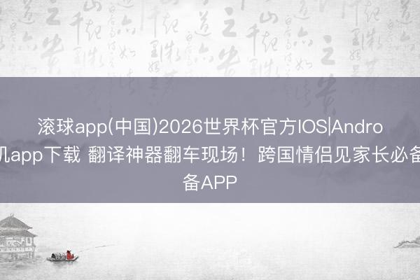 滚球app(中国)2026世界杯官方IOS|Android手机app下载 翻译神器翻车现场！跨国情侣见家长必备APP