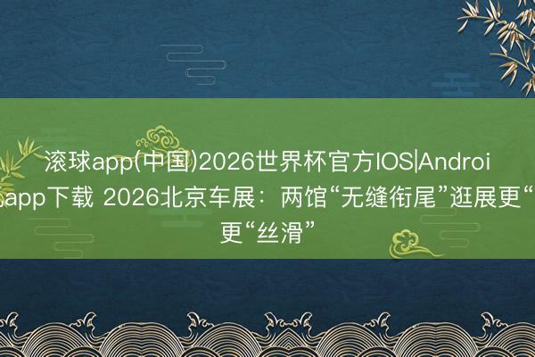 滚球app(中国)2026世界杯官方IOS|Android手机app下载 2026北京车展：两馆“无缝衔尾”逛展更“丝滑”