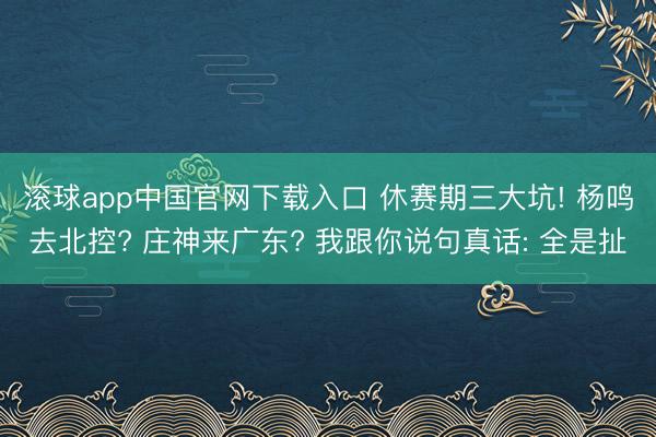 滚球app中国官网下载入口 休赛期三大坑! 杨鸣去北控? 庄神来广东? 我跟你说句真话: 全是扯