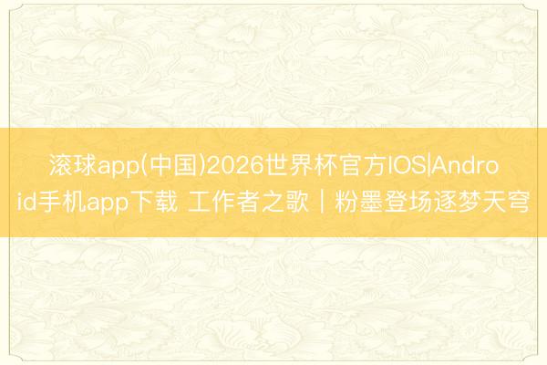 滚球app(中国)2026世界杯官方IOS|Android手机app下载 工作者之歌｜粉墨登场逐梦天穹
